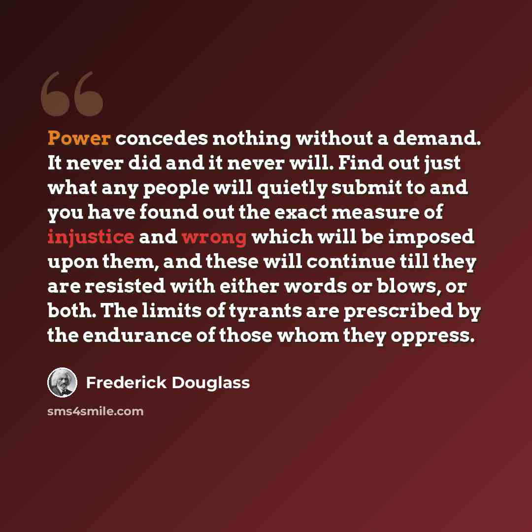 “Power concedes nothing without a demand. It never did and it never will. Find out just what any people will quietly submit to and you have found out the exact measure of injustice and wrong which will be imposed upon them, and these will continue till they are resisted with either words or blows…” quote by Frederick Douglass