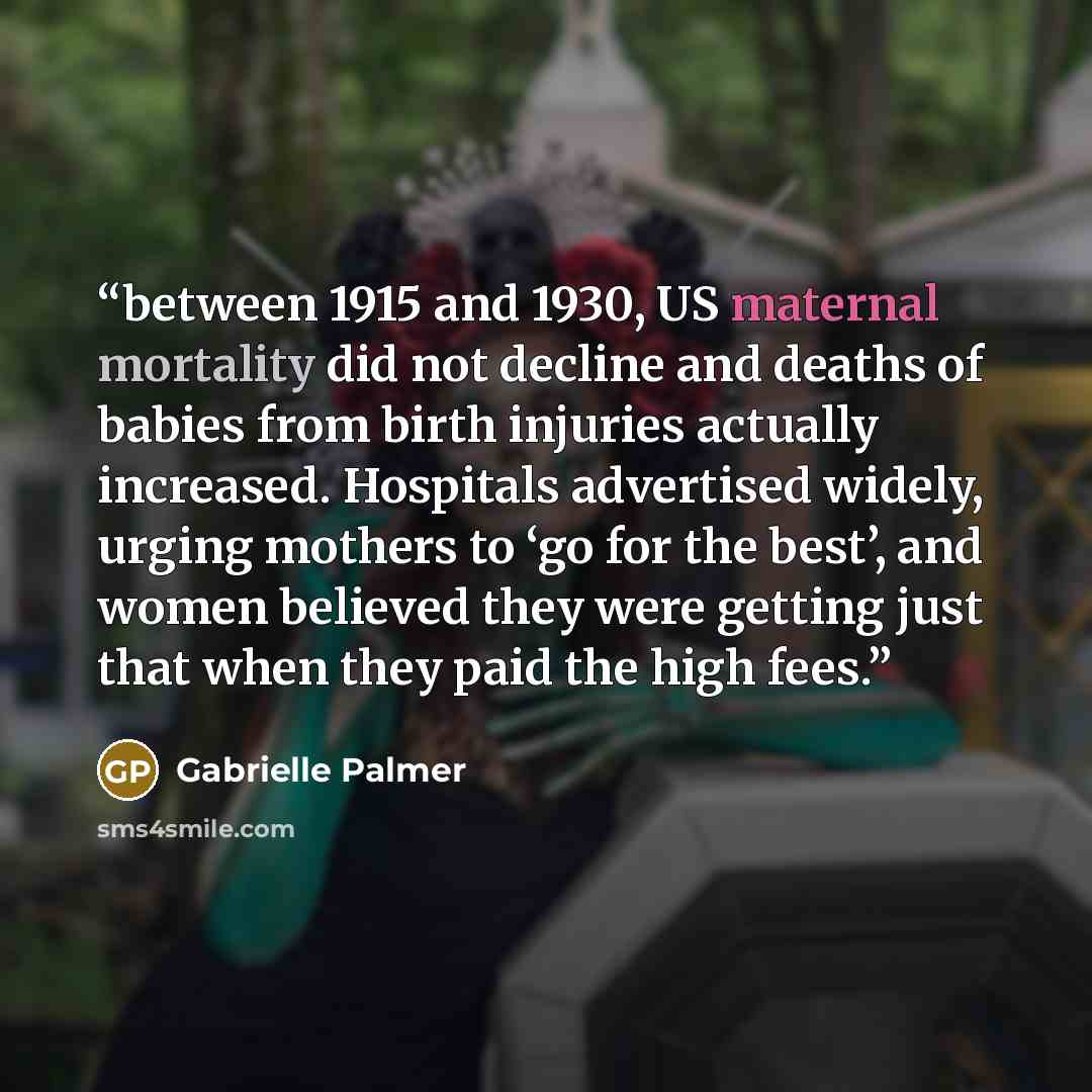 “between 1915 and 1930, US maternal mortality did not decline and deaths of babies from birth injuries actually increased. Hospitals advertised widely, urging mothers to ‘go for the best’, and women believed they were getting just that when they paid the high fees.” quote by Gabrielle Palmer