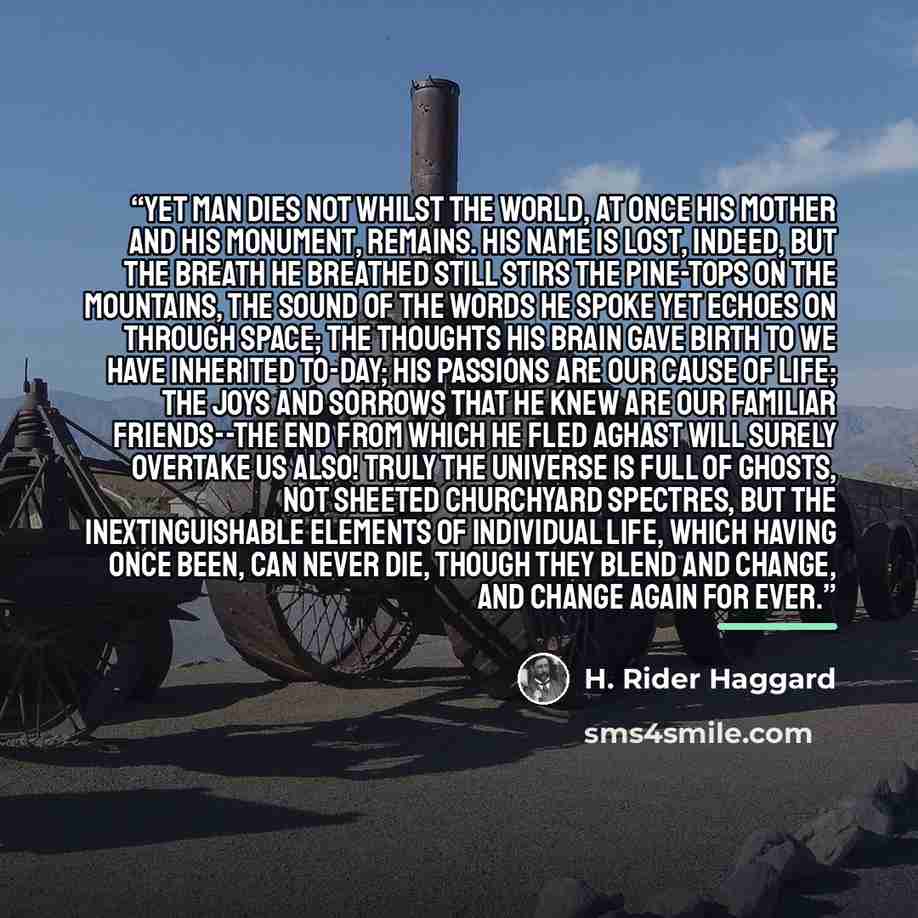 “Yet man dies not whilst the world, at once his mother and his monument, remains. His name is lost, indeed, but the breath he breathed still stirs the pine-tops on the mountains, the sound of the words he spoke yet echoes on through space; the thoughts his brain gave birth to we have inherited…” quote by H. Rider Haggard
