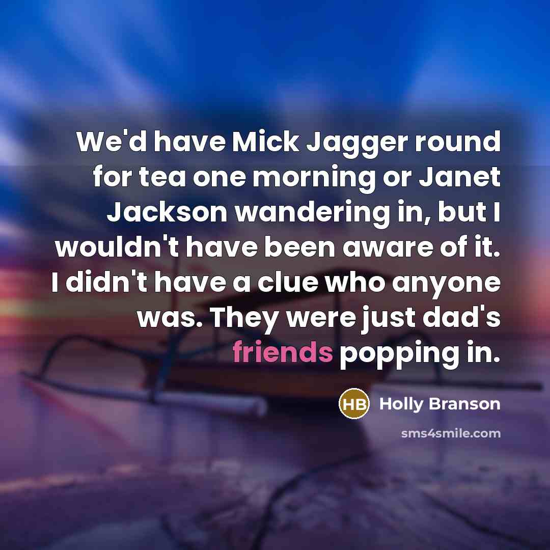 “We'd have Mick Jagger round for tea one morning or Janet Jackson wandering in, but I wouldn't have been aware of it. I didn't have a clue who anyone was. They were just dad's friends popping in.” quote by Holly Branson