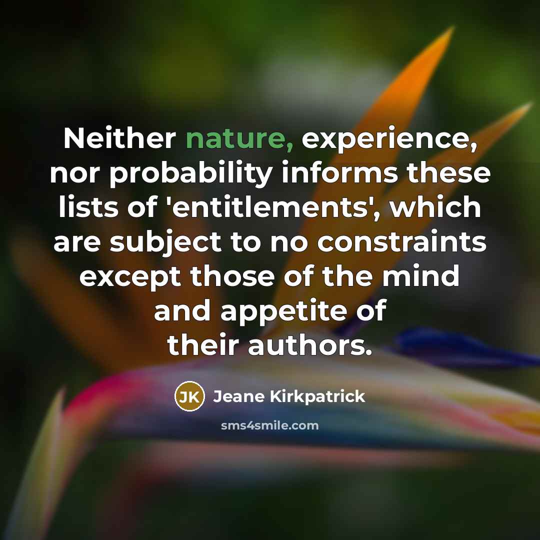 “Neither nature, experience, nor probability informs these lists of 'entitlements', which are subject to no constraints except those of the mind and appetite of their authors.” quote by Jeane Kirkpatrick