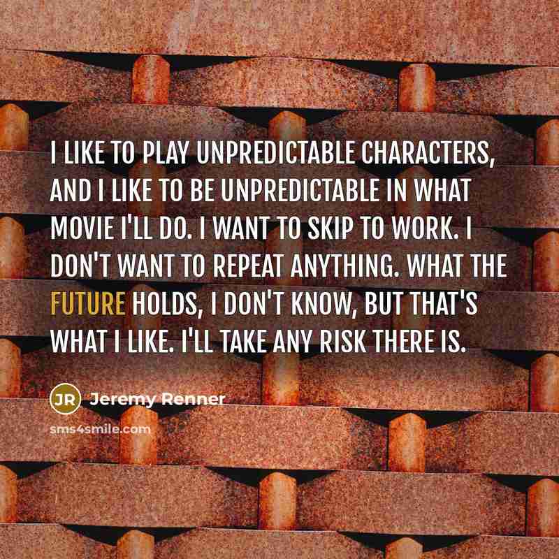“I like to play unpredictable characters, and I like to be unpredictable in what movie I'll do. I want to skip to work. I don't want to repeat anything. What the future holds, I don't know, but that's what I like. I'll take any risk there is.” quote by Jeremy Renner