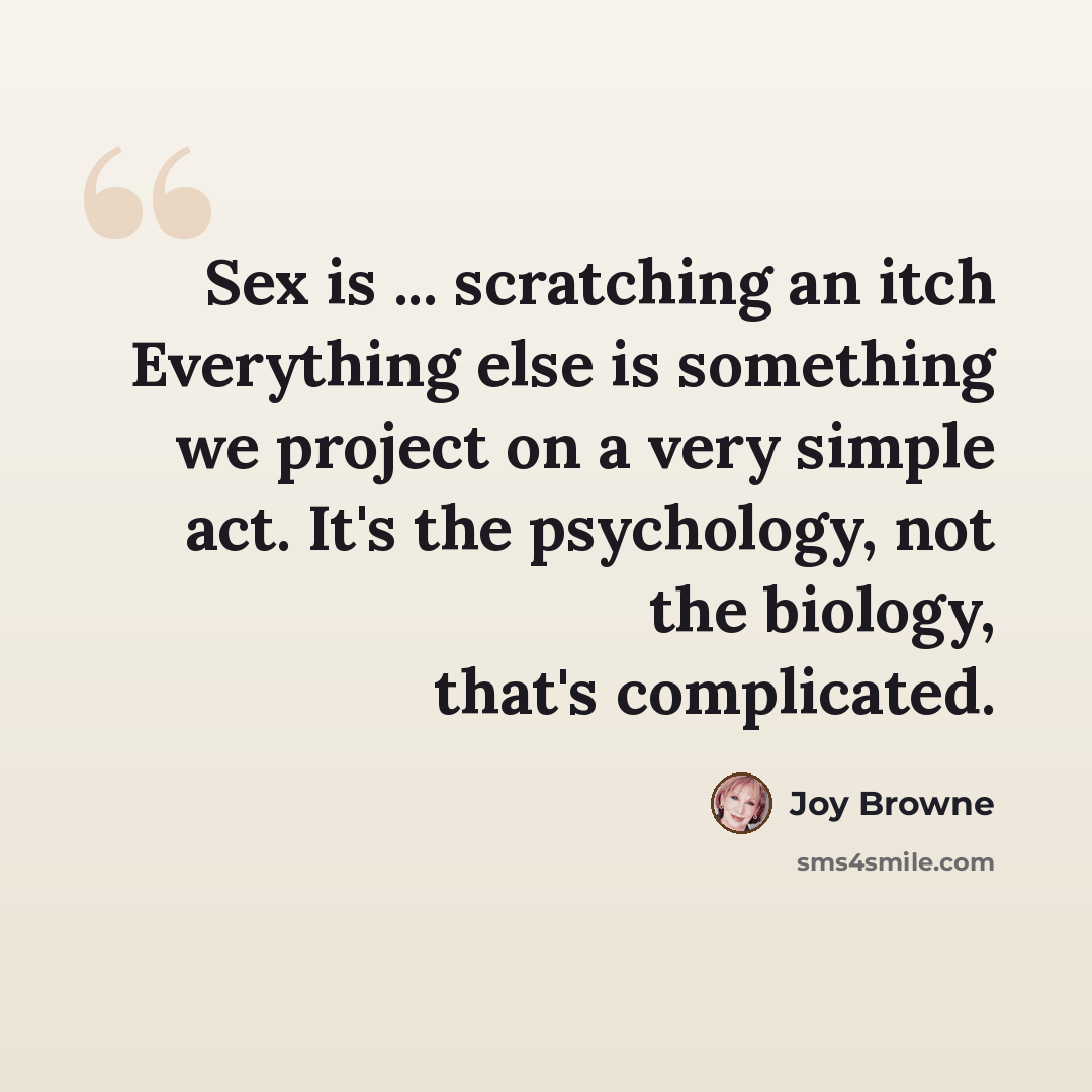 “Sex is ... scratching an itch Everything else is something we project on a very simple act. It's the psychology, not the biology, that's complicated.” quote by Joy Browne