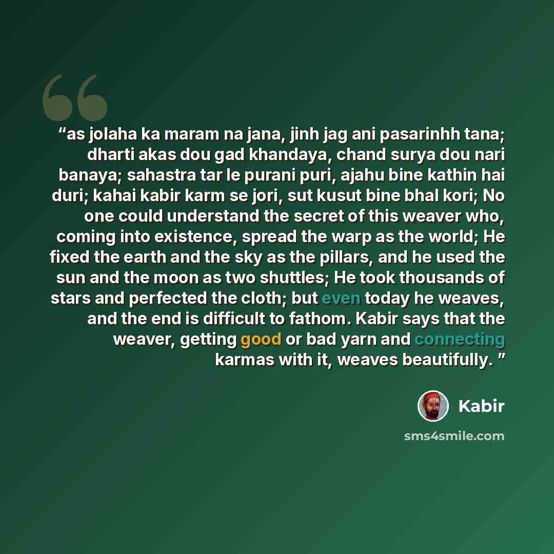“as jolaha ka maram na jana, jinh jag ani pasarinhh tana; dharti akas dou gad khandaya, chand surya dou nari banaya; sahastra tar le purani puri, ajahu bine kathin hai duri; kahai kabir karm se jori, sut kusut bine bhal kori; No one could understand the secret of this weaver who, coming into…” quote by Kabir