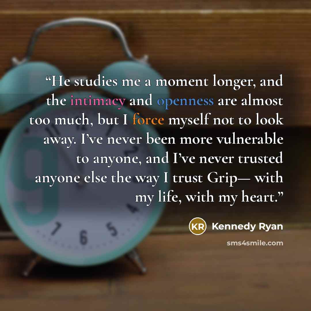“He studies me a moment longer, and the intimacy and openness are almost too much, but I force myself not to look away. I’ve never been more vulnerable to anyone, and I’ve never trusted anyone else the way I trust Grip— with my life, with my heart.” quote by Kennedy Ryan