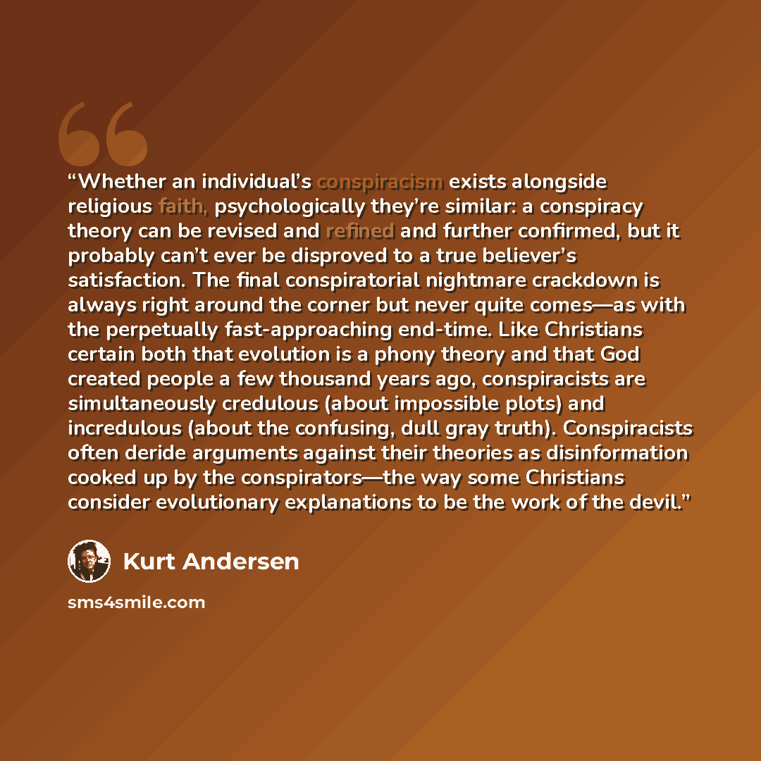 “Whether an individual’s conspiracism exists alongside religious faith, psychologically they’re similar: a conspiracy theory can be revised and refined and further confirmed, but it probably can’t ever be disproved to a true believer’s satisfaction. The final conspiratorial nightmare crackdown is…” quote by Kurt Andersen