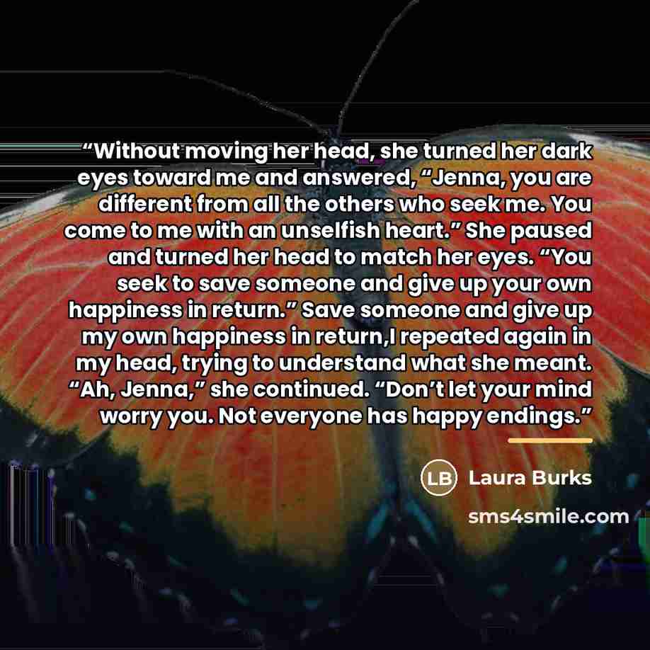 “Without moving her head, she turned her dark eyes toward me and answered, “Jenna, you are different from all the others who seek me. You come to me with an unselfish heart.” She paused and turned her head to match her eyes. “You seek to save someone and give up your own happiness in return.” Save…” quote by Laura Burks