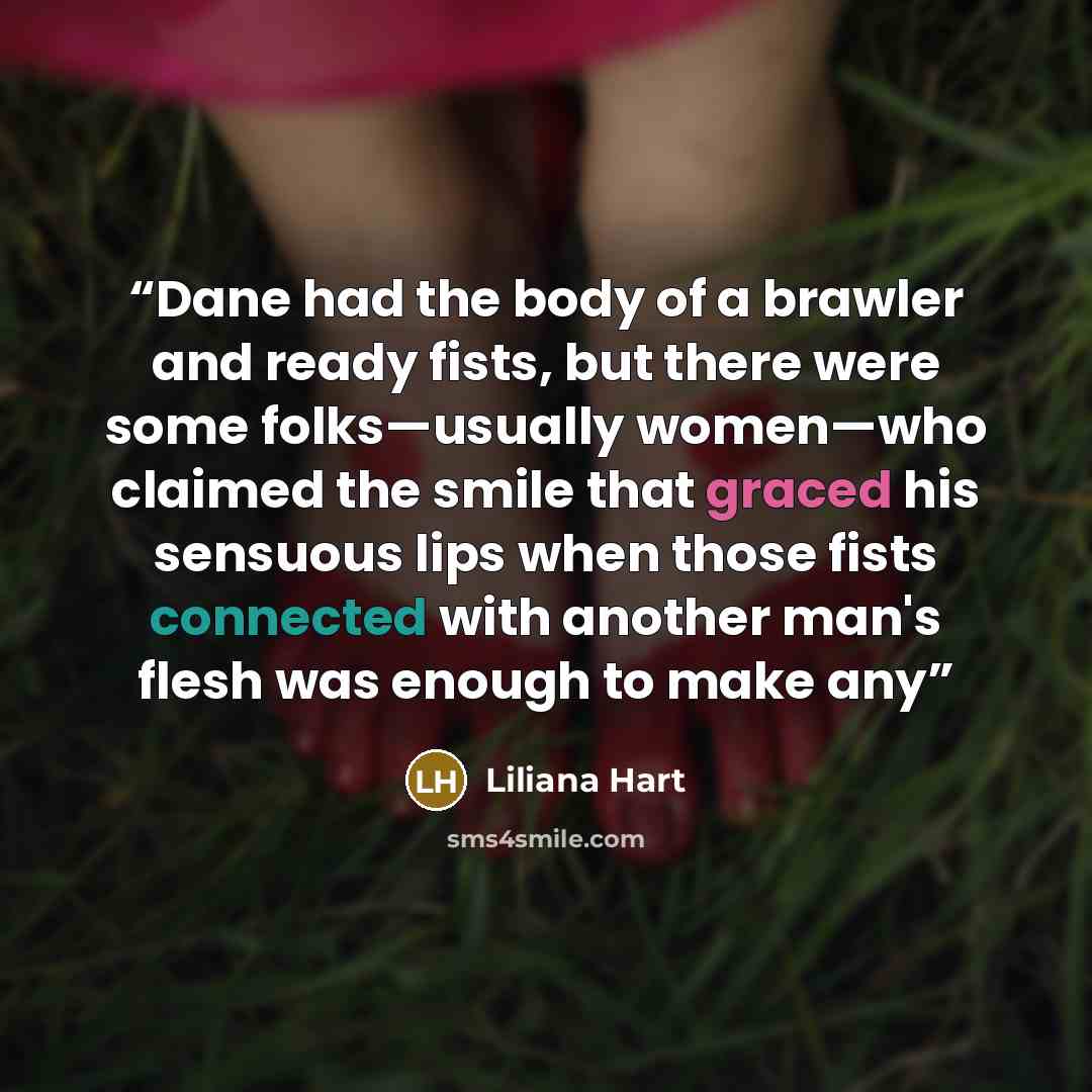 “Dane had the body of a brawler and ready fists, but there were some folks—usually women—who claimed the smile that graced his sensuous lips when those fists connected with another man's flesh was enough to make any” quote by Liliana Hart
