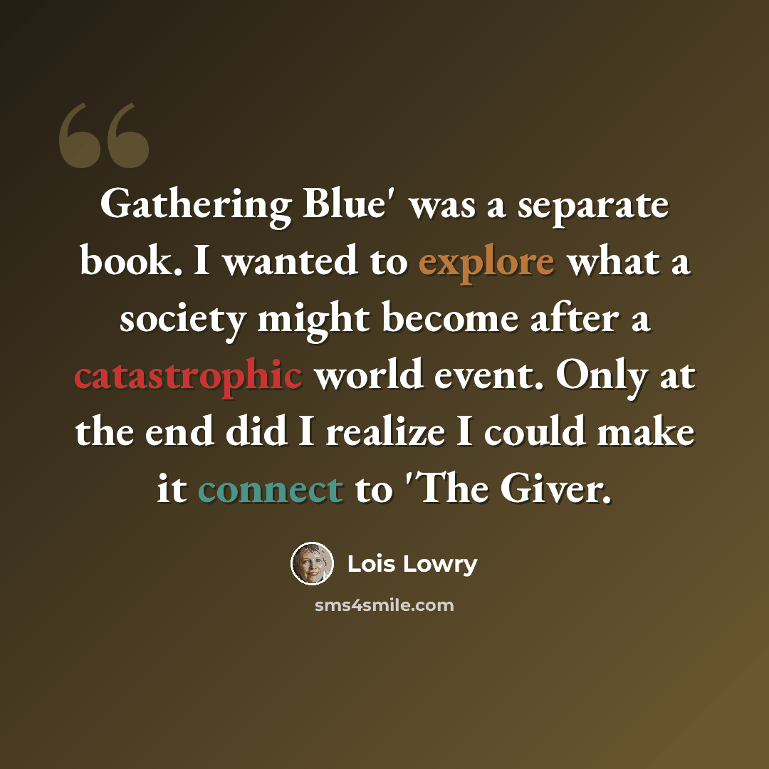 “Gathering Blue' was a separate book. I wanted to explore what a society might become after a catastrophic world event. Only at the end did I realize I could make it connect to 'The Giver.” quote by Lois Lowry