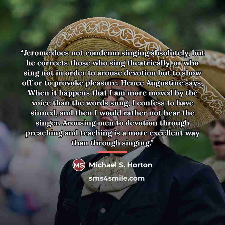 “Jerome does not condemn singing absolutely, but he corrects those who sing theatrically, or who sing not in order to arouse devotion but to show off or to provoke pleasure. Hence Augustine says, When it happens that I am more moved by the voice than the words sung, I confess to have sinned, and…” quote by Michael S. Horton