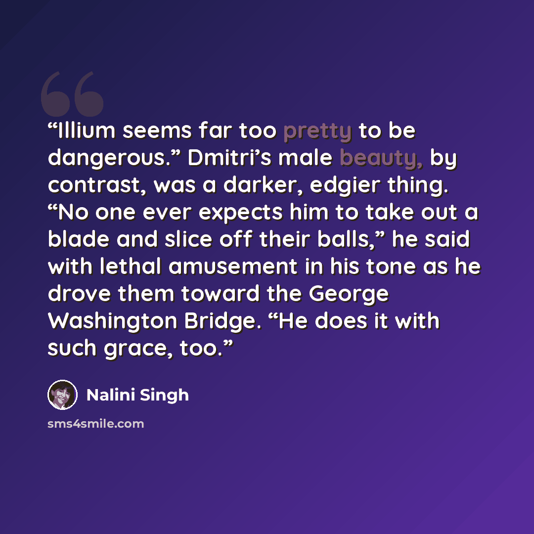 “Illium seems far too pretty to be dangerous.” Dmitri’s male beauty, by contrast, was a darker, edgier thing. “No one ever expects him to take out a blade and slice off their balls,” he said with lethal amusement in his tone as he drove them toward the George Washington Bridge. “He does it with…” quote by Nalini Singh