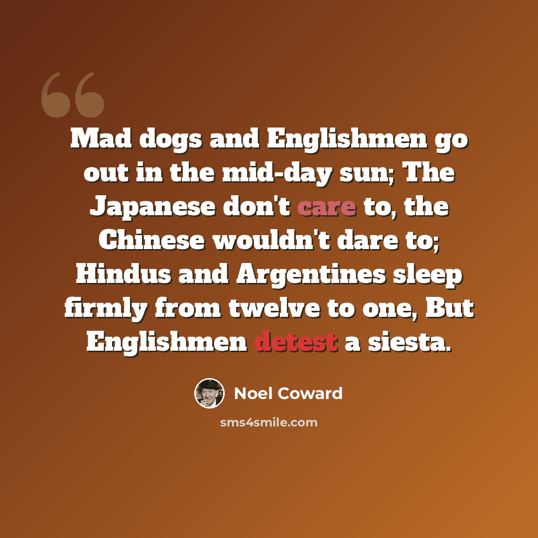 “Mad dogs and Englishmen go out in the mid-day sun; The Japanese don't care to, the Chinese wouldn't dare to; Hindus and Argentines sleep firmly from twelve to one, But Englishmen detest a siesta.” quote by Noel Coward