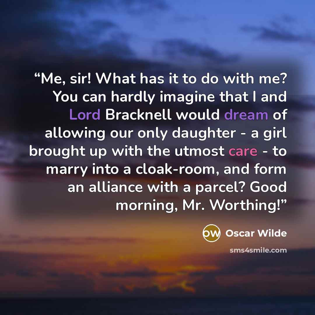“Me, sir! What has it to do with me? You can hardly imagine that I and Lord Bracknell would dream of allowing our only daughter - a girl brought up with the utmost care - to marry into a cloak-room, and form an alliance with a parcel? Good morning, Mr. Worthing!” quote by Oscar Wilde
