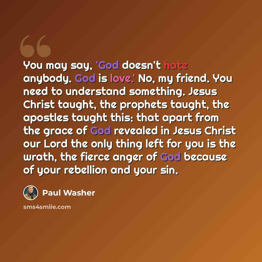 “You may say, 'God doesn't hate anybody. God is love.' No, my friend. You need to understand something. Jesus Christ taught, the prophets taught, the apostles taught this: that apart from the grace of God revealed in Jesus Christ our Lord the only thing left for you is the wrath, the fierce anger…” quote by Paul Washer