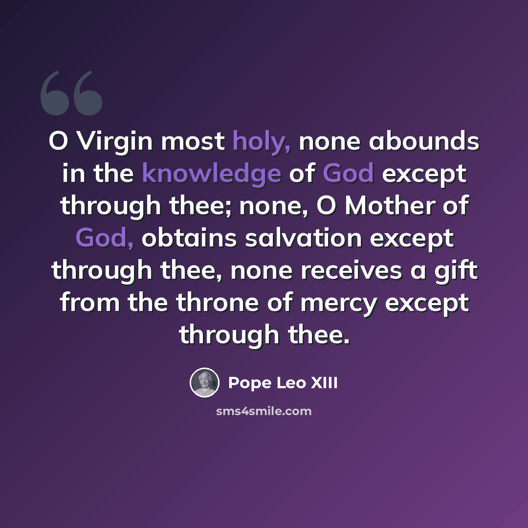 “O Virgin most holy, none abounds in the knowledge of God except through thee; none, O Mother of God, obtains salvation except through thee, none receives a gift from the throne of mercy except through thee.” quote by Pope Leo XIII