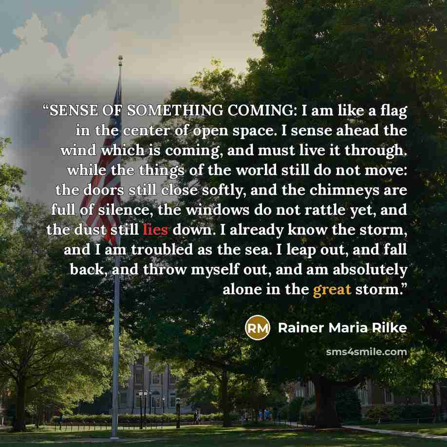 “SENSE OF SOMETHING COMING: I am like a flag in the center of open space. I sense ahead the wind which is coming, and must live it through. while the things of the world still do not move: the doors still close softly, and the chimneys are full of silence, the windows do not rattle yet, and the…” quote by Rainer Maria Rilke