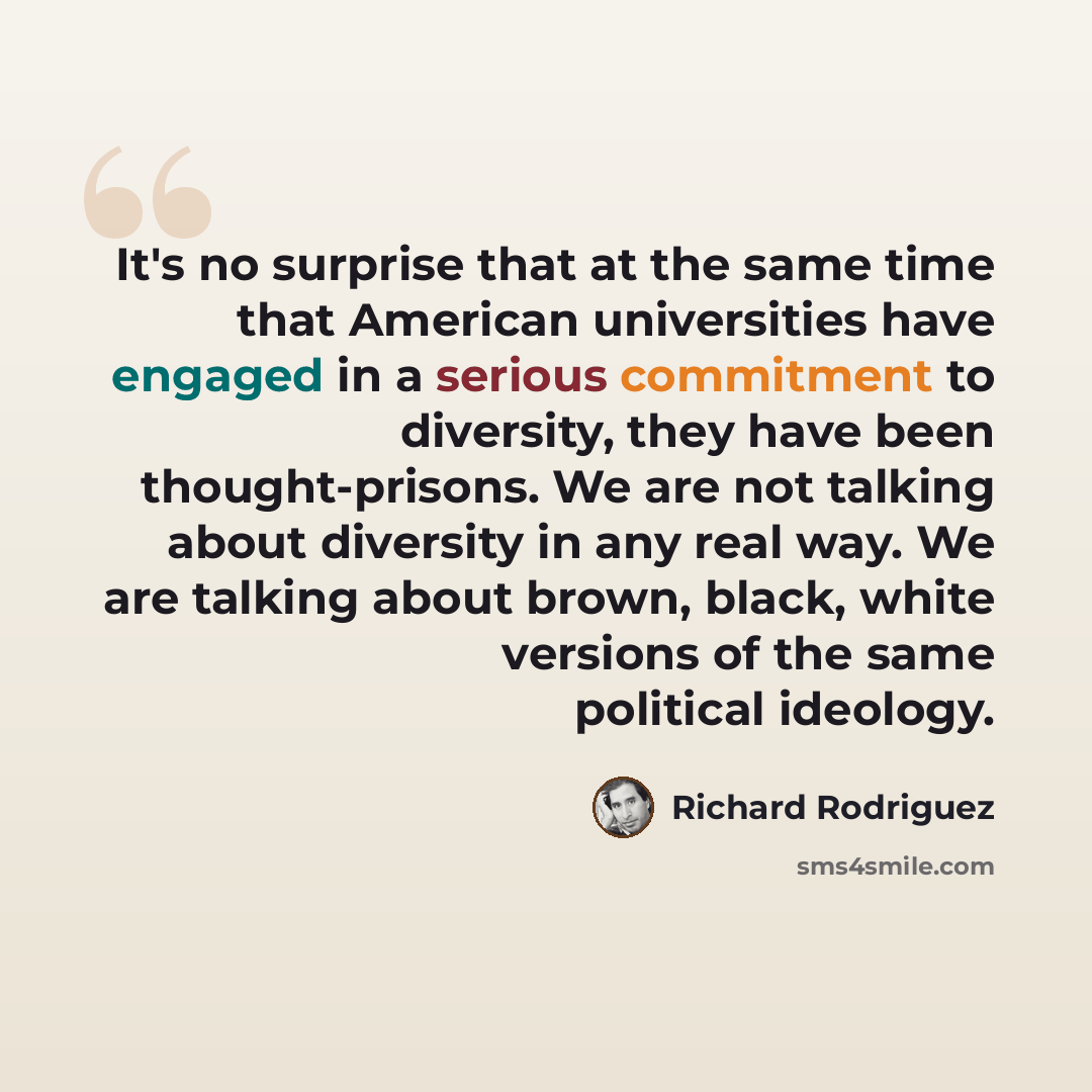 “It's no surprise that at the same time that American universities have engaged in a serious commitment to diversity, they have been thought-prisons. We are not talking about diversity in any real way. We are talking about brown, black, white versions of the same political ideology.” quote by Richard Rodriguez