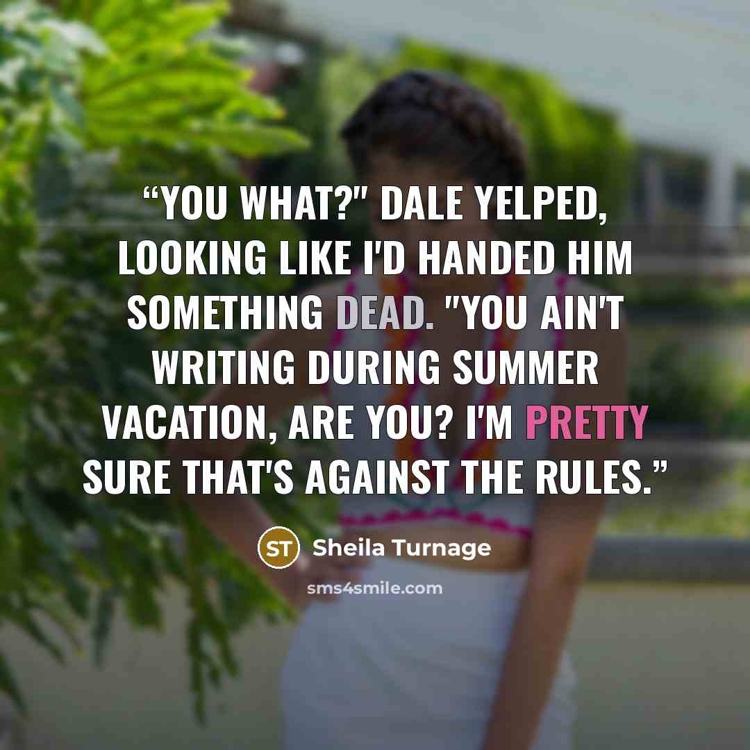 “You what?" Dale yelped, looking like I'd handed him something dead. "You ain't writing during summer vacation, are you? I'm pretty sure that's against the rules.” quote by Sheila Turnage