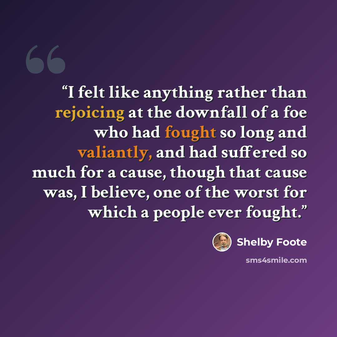 “I felt like anything rather than rejoicing at the downfall of a foe who had fought so long and valiantly, and had suffered so much for a cause, though that cause was, I believe, one of the worst for which a people ever fought.” quote by Shelby Foote