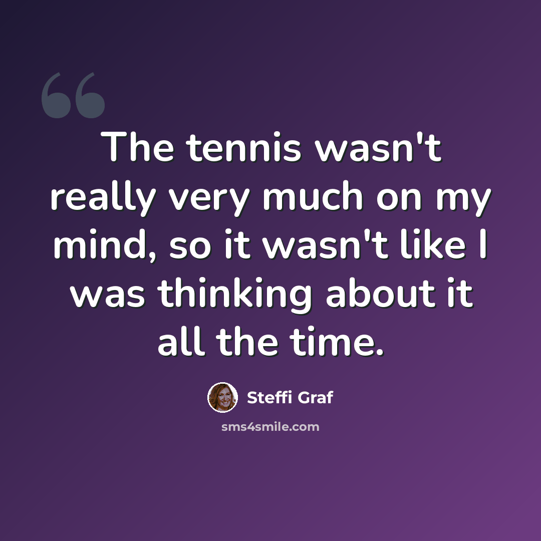 “The tennis wasn't really very much on my mind, so it wasn't like I was thinking about it all the time.” quote by Steffi Graf