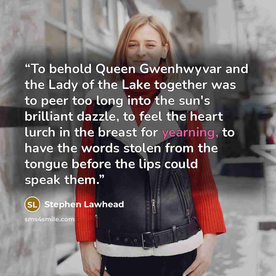 “To behold Queen Gwenhwyvar and the Lady of the Lake together was to peer too long into the sun's brilliant dazzle, to feel the heart lurch in the breast for yearning, to have the words stolen from the tongue before the lips could speak them.” quote by Stephen Lawhead