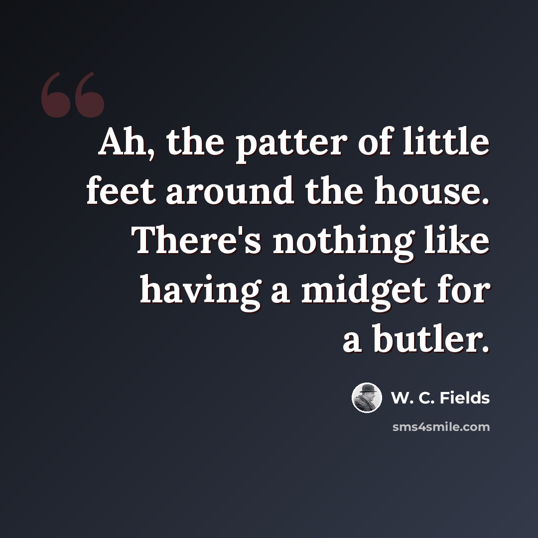 “Ah, the patter of little feet around the house. There's nothing like having a midget for a butler.” quote by W. C. Fields