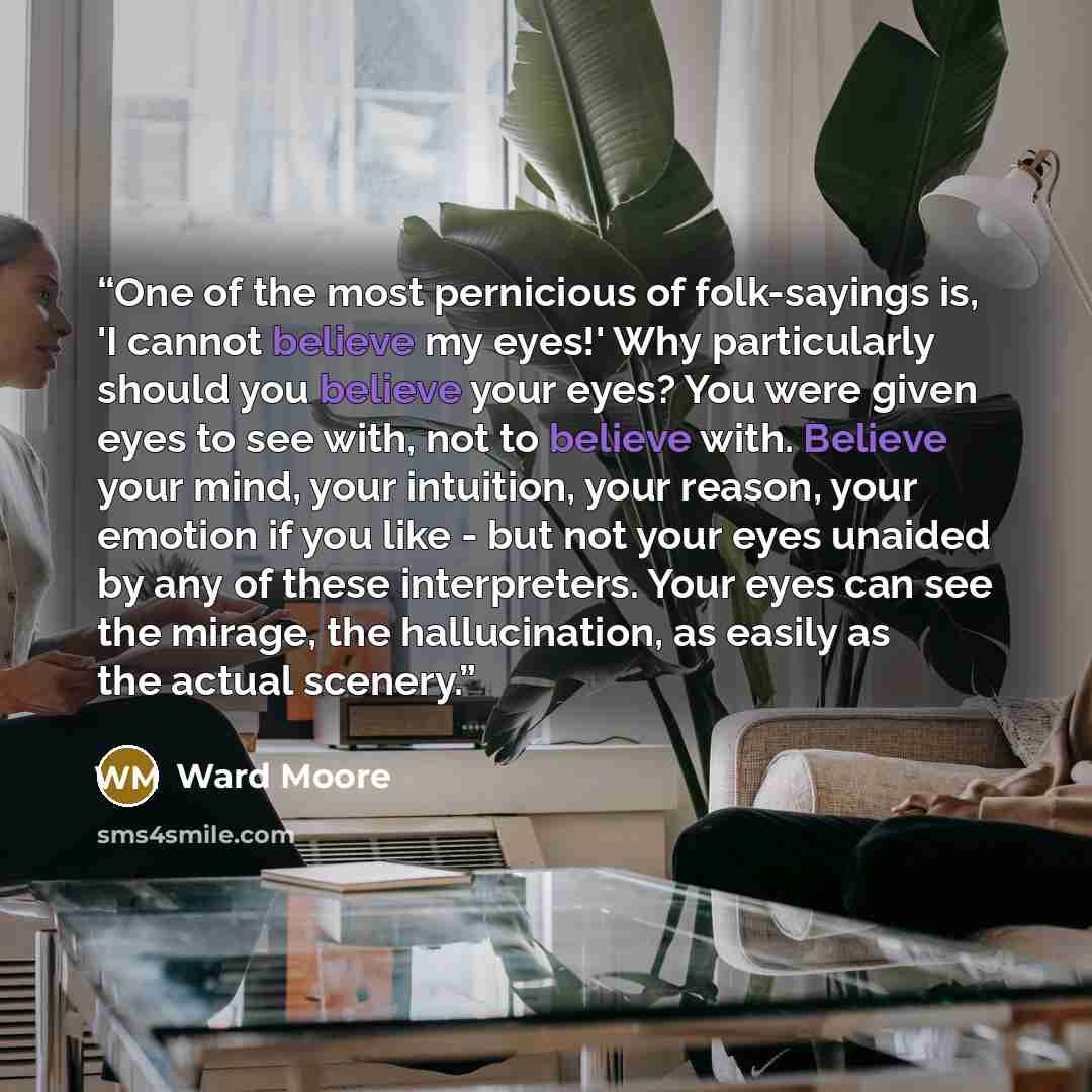 “One of the most pernicious of folk-sayings is, 'I cannot believe my eyes!' Why particularly should you believe your eyes? You were given eyes to see with, not to believe with. Believe your mind, your intuition, your reason, your emotion if you like - but not your eyes unaided by any of these…” quote by Ward Moore