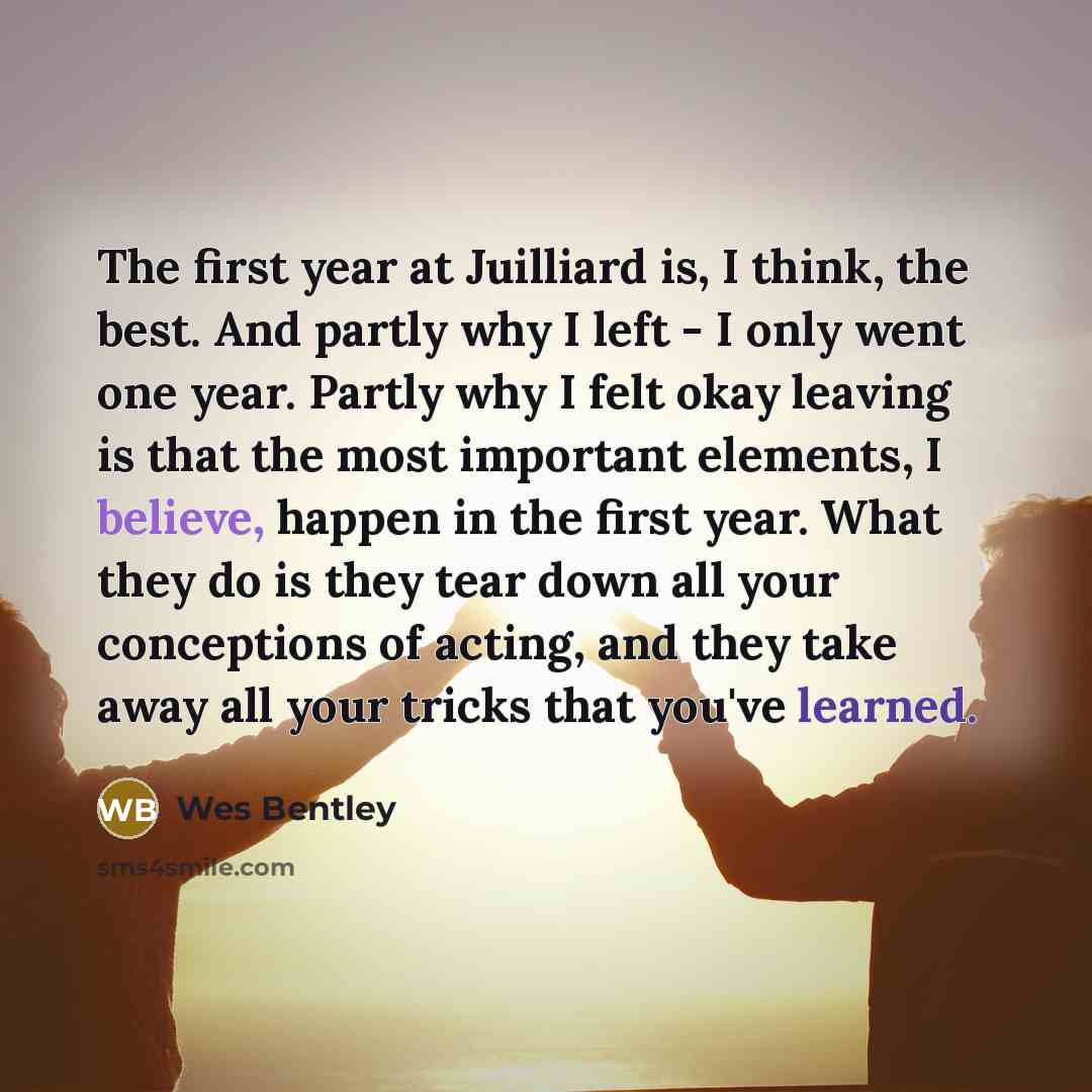 “The first year at Juilliard is, I think, the best. And partly why I left - I only went one year. Partly why I felt okay leaving is that the most important elements, I believe, happen in the first year. What they do is they tear down all your conceptions of acting, and they take away all your…” quote by Wes Bentley