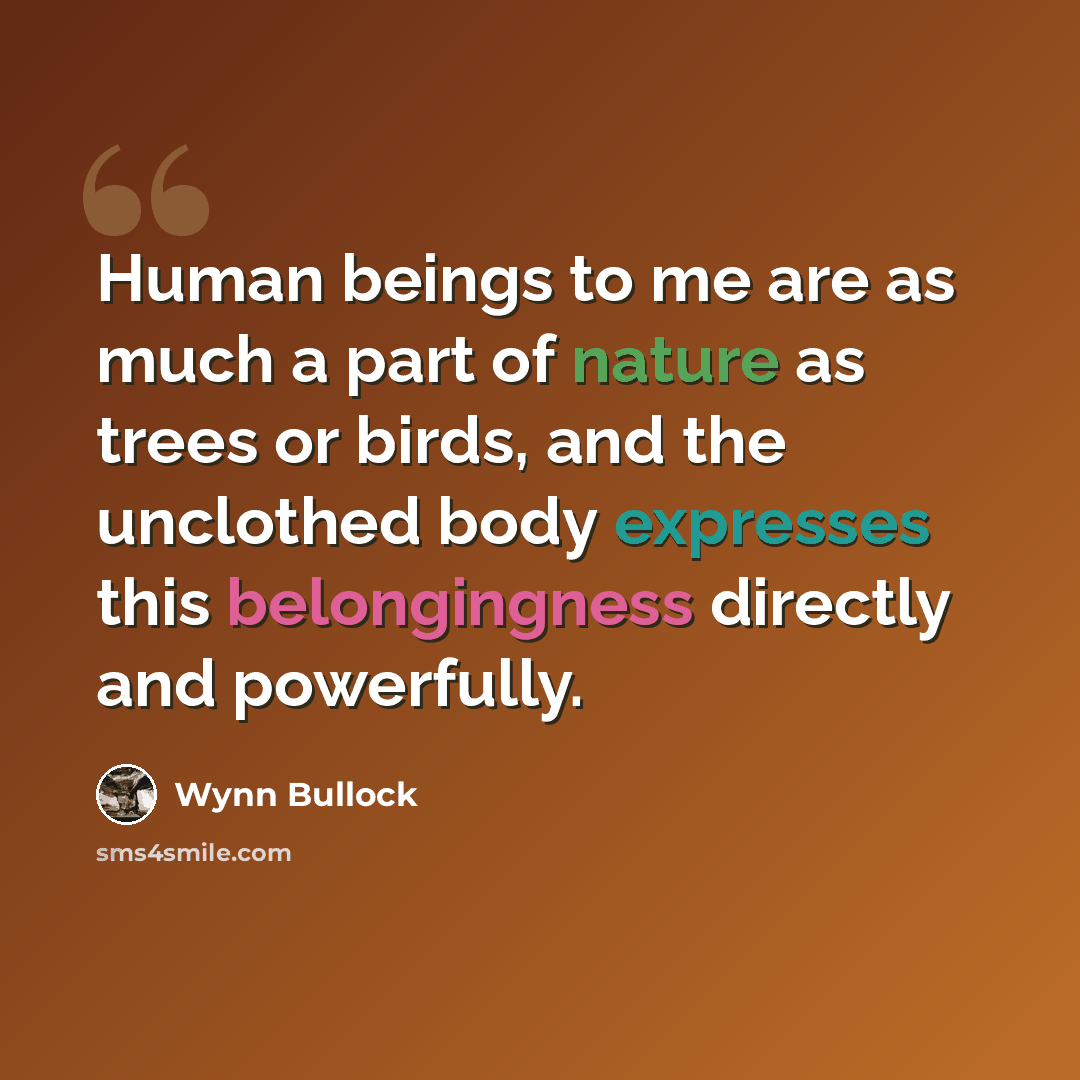 “Human beings to me are as much a part of nature as trees or birds, and the unclothed body expresses this belongingness directly and powerfully.” quote by Wynn Bullock