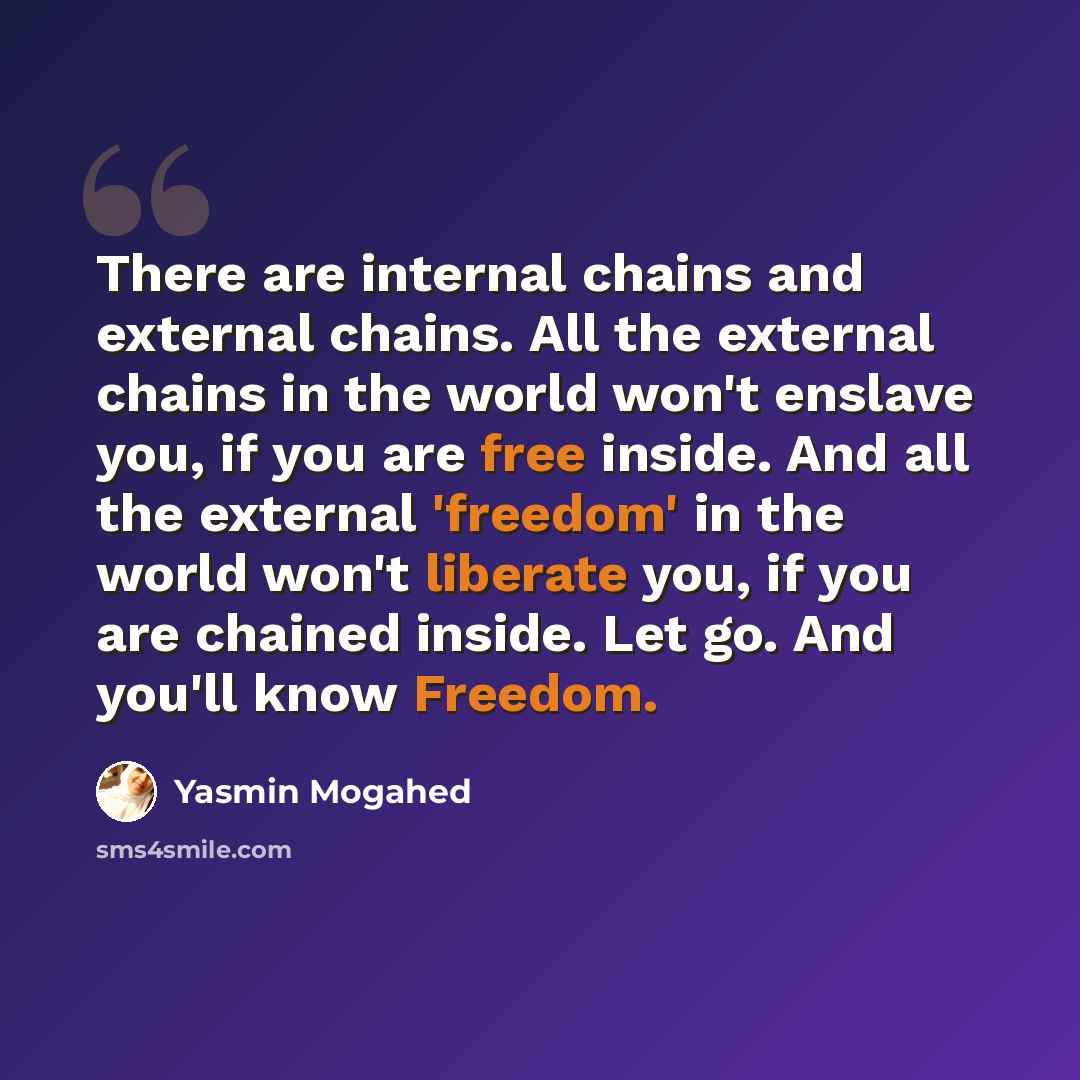 “There are internal chains and external chains. All the external chains in the world won't enslave you, if you are free inside. And all the external 'freedom' in the world won't liberate you, if you are chained inside. Let go. And you'll know Freedom.” quote by Yasmin Mogahed