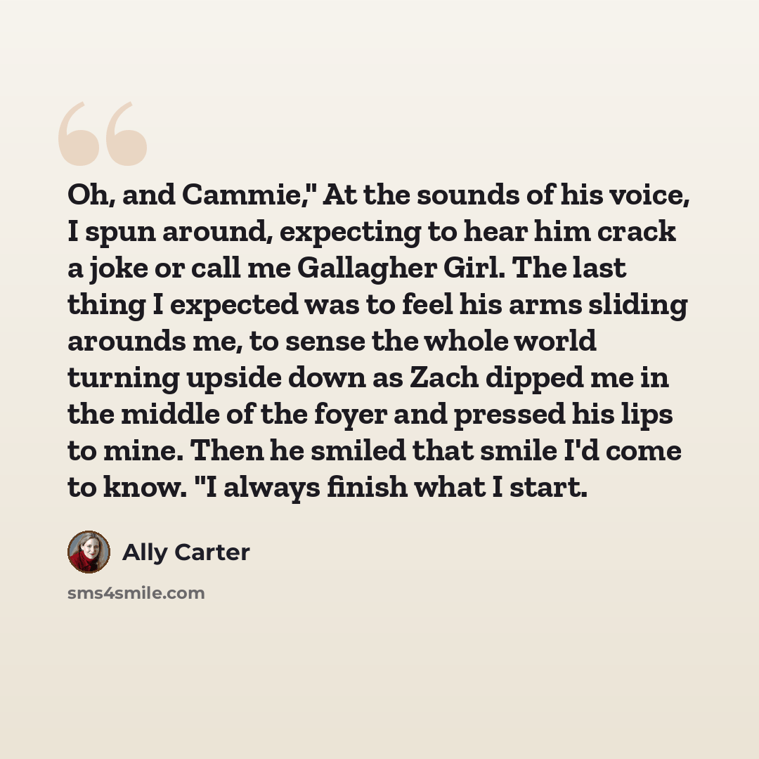 “Oh, and Cammie," At the sounds of his voice, I spun around, expecting to hear him crack a joke or call me Gallagher Girl. The last thing I expected was to feel his arms sliding arounds me, to sense the whole world turning upside down as Zach dipped me in the middle of the foyer and pressed his…” quote by Ally Carter