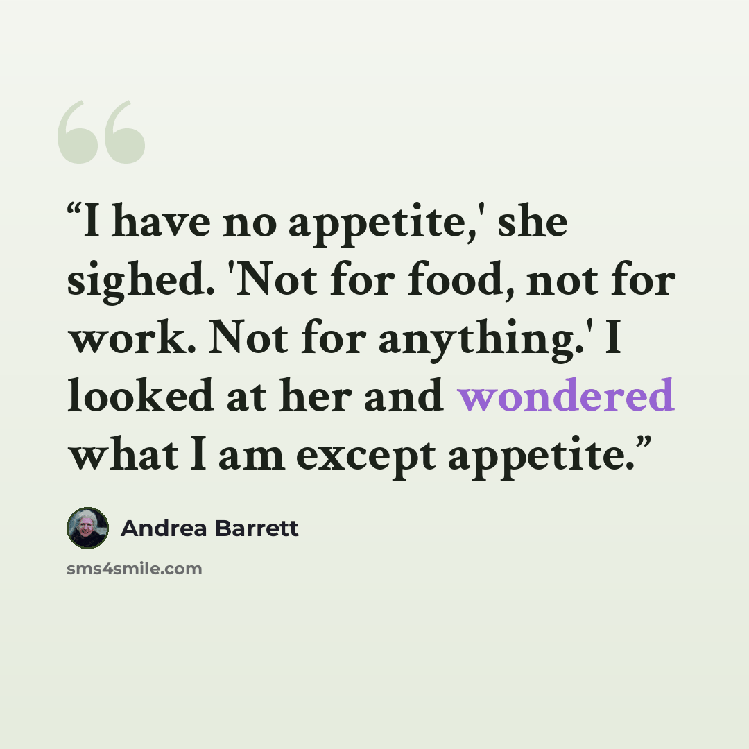 “I have no appetite,' she sighed. 'Not for food, not for work. Not for anything.' I looked at her and wondered what I am except appetite.” quote by Andrea Barrett