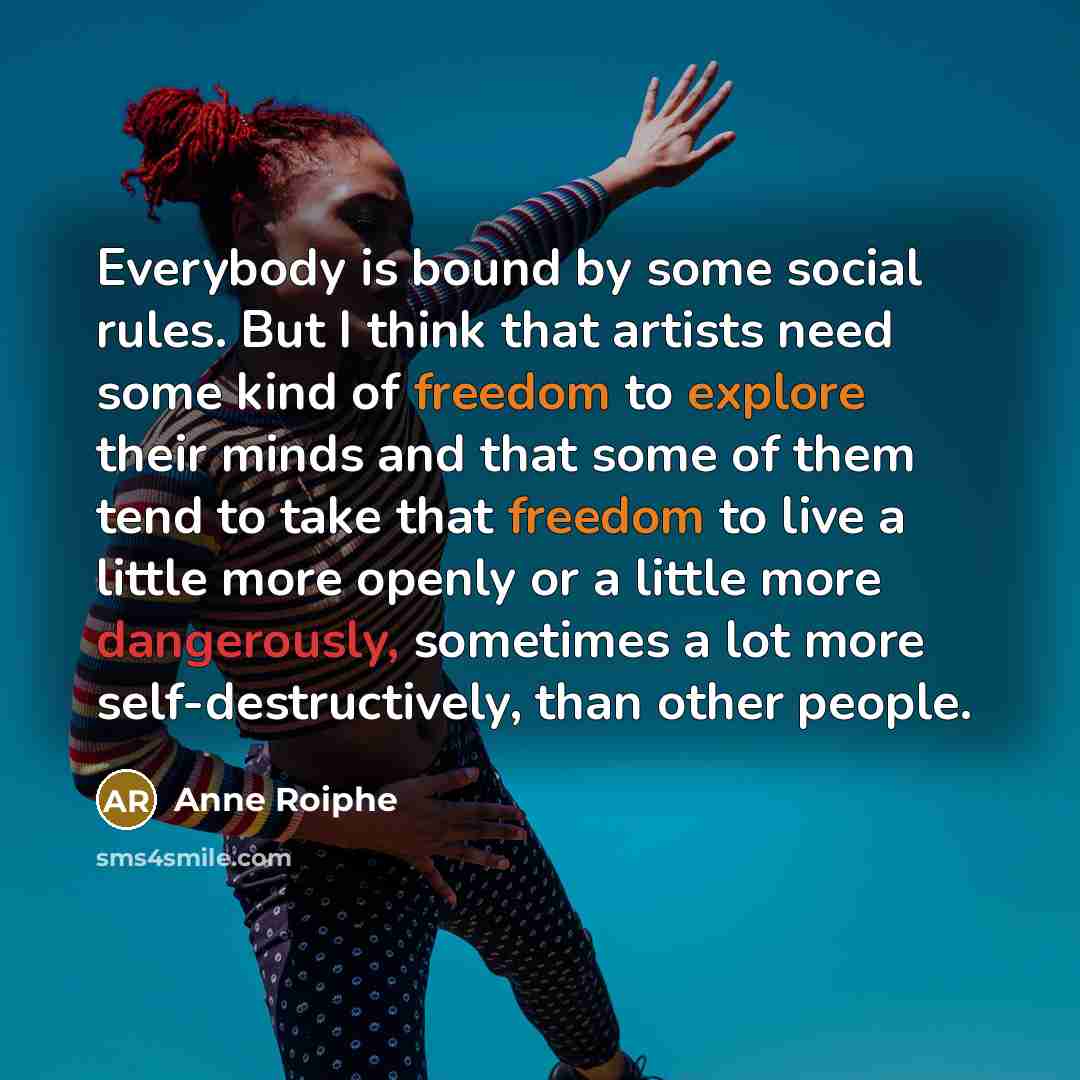 “Everybody is bound by some social rules. But I think that artists need some kind of freedom to explore their minds and that some of them tend to take that freedom to live a little more openly or a little more dangerously, sometimes a lot more self-destructively, than other people.” quote by Anne Roiphe