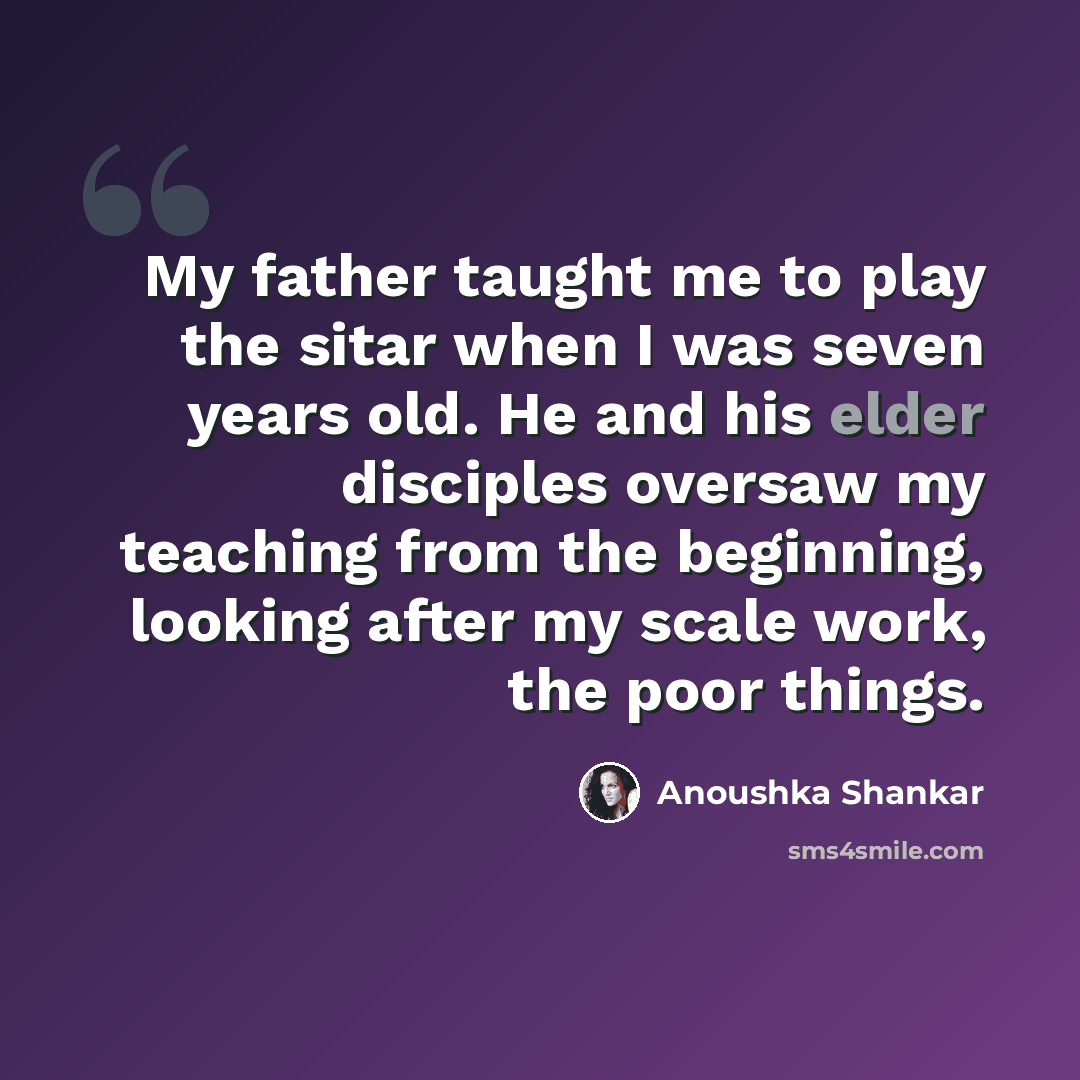“My father taught me to play the sitar when I was seven years old. He and his elder disciples oversaw my teaching from the beginning, looking after my scale work, the poor things.” quote by Anoushka Shankar