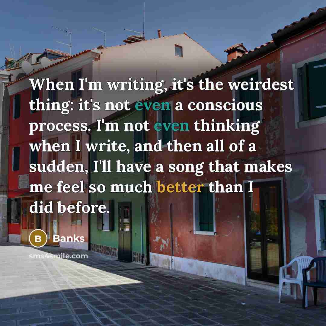 “When I'm writing, it's the weirdest thing: it's not even a conscious process. I'm not even thinking when I write, and then all of a sudden, I'll have a song that makes me feel so much better than I did before.” quote by Banks