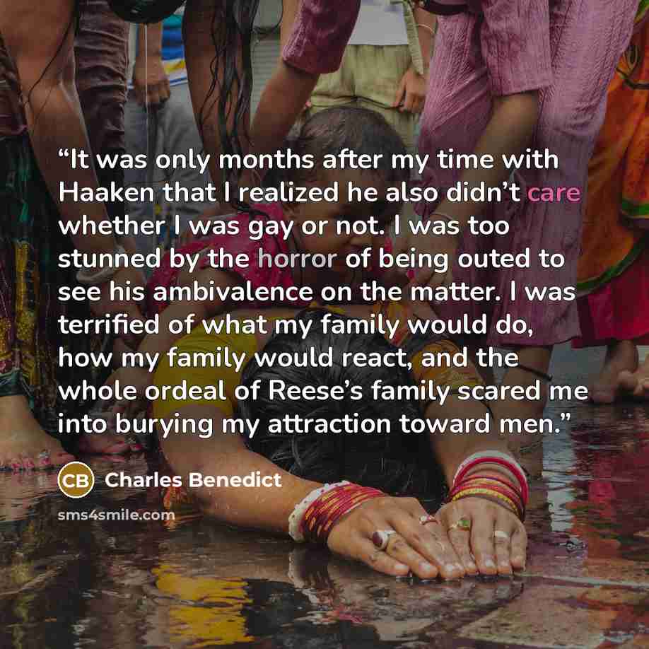 “It was only months after my time with Haaken that I realized he also didn’t care whether I was gay or not. I was too stunned by the horror of being outed to see his ambivalence on the matter. I was terrified of what my family would do, how my family would react, and the whole ordeal of Reese’s…” quote by Charles Benedict