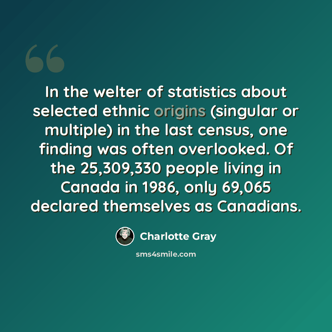 “In the welter of statistics about selected ethnic origins (singular or multiple) in the last census, one finding was often overlooked. Of the 25,309,330 people living in Canada in 1986, only 69,065 declared themselves as Canadians.” quote by Charlotte Gray