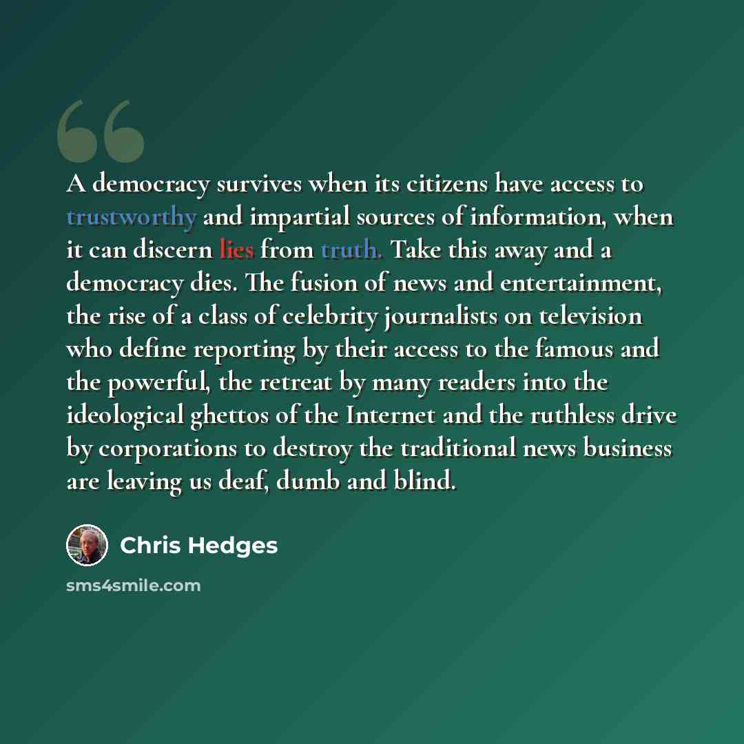 “A democracy survives when its citizens have access to trustworthy and impartial sources of information, when it can discern lies from truth. Take this away and a democracy dies. The fusion of news and entertainment, the rise of a class of celebrity journalists on television who define reporting by…” quote by Chris Hedges