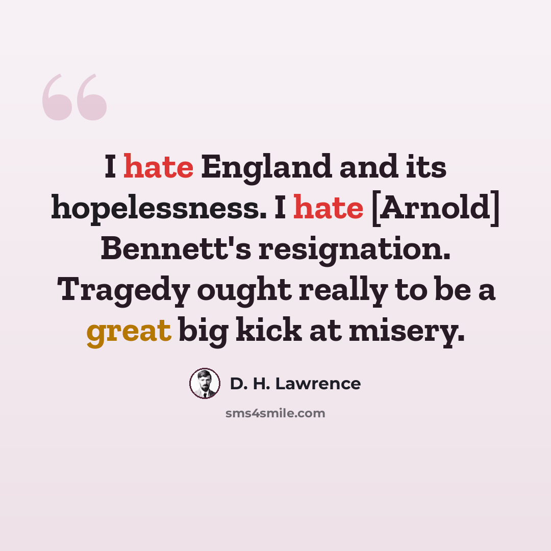 “I hate England and its hopelessness. I hate [Arnold] Bennett's resignation. Tragedy ought really to be a great big kick at misery.” quote by D. H. Lawrence