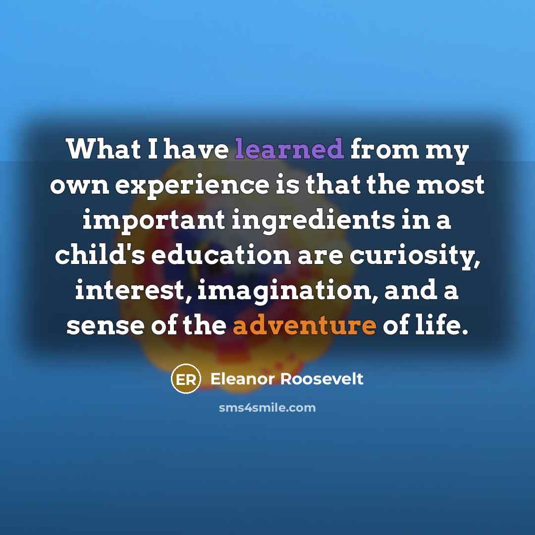 “What I have learned from my own experience is that the most important ingredients in a child's education are curiosity, interest, imagination, and a sense of the adventure of life.” quote by Eleanor Roosevelt