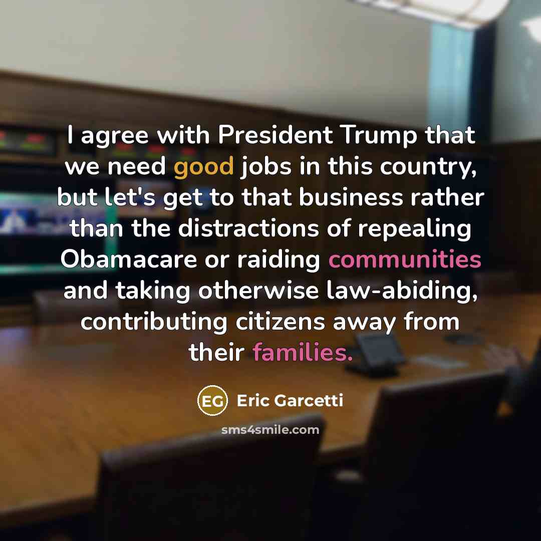 “I agree with President Trump that we need good jobs in this country, but let's get to that business rather than the distractions of repealing Obamacare or raiding communities and taking otherwise law-abiding, contributing citizens away from their families.” quote by Eric Garcetti