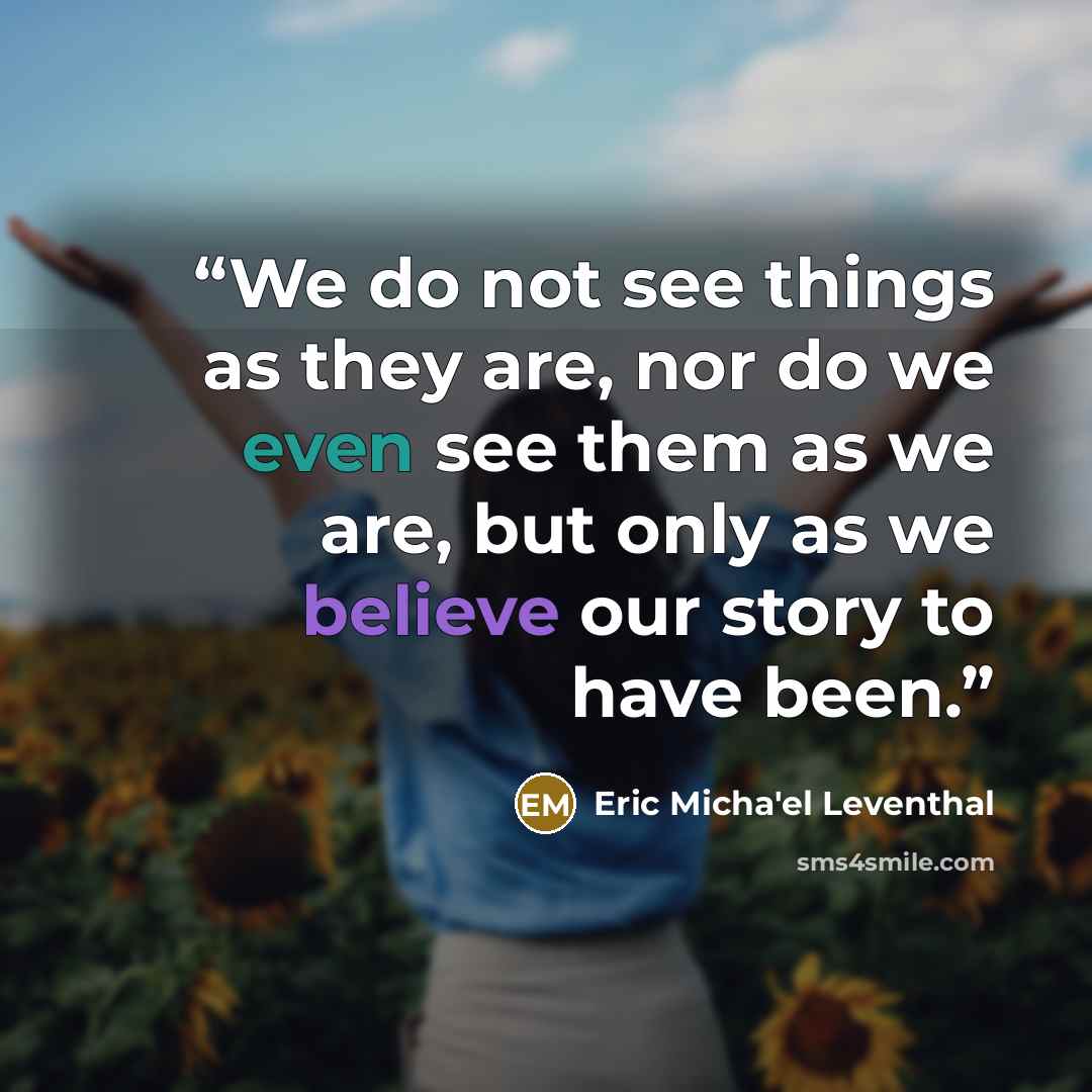 “We do not see things as they are, nor do we even see them as we are, but only as we believe our story to have been.” quote by Eric Micha'el Leventhal