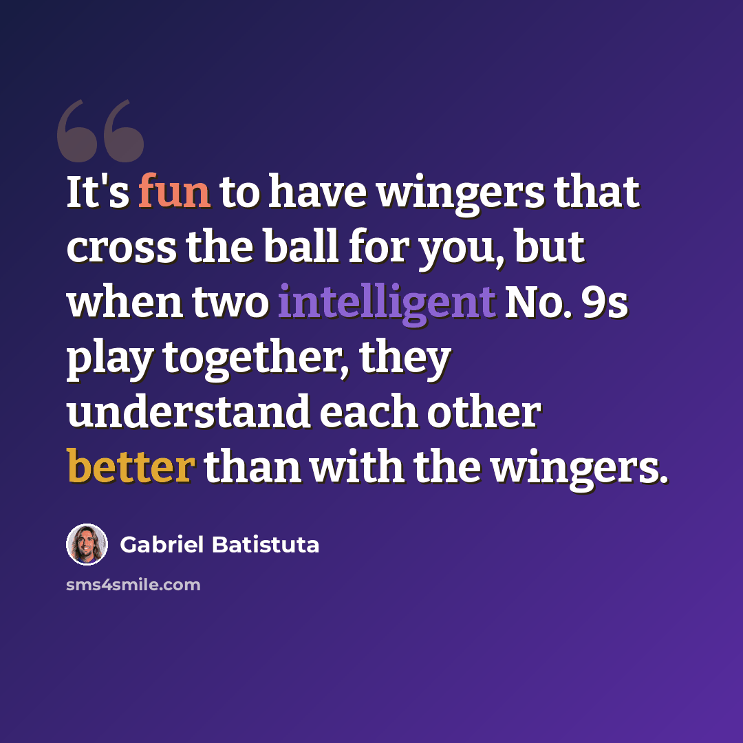 “It's fun to have wingers that cross the ball for you, but when two intelligent No. 9s play together, they understand each other better than with the wingers.” quote by Gabriel Batistuta
