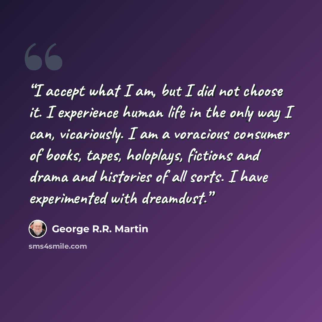 “I accept what I am, but I did not choose it. I experience human life in the only way I can, vicariously. I am a voracious consumer of books, tapes, holoplays, fictions and drama and histories of all sorts. I have experimented with dreamdust.” quote by George R.R. Martin