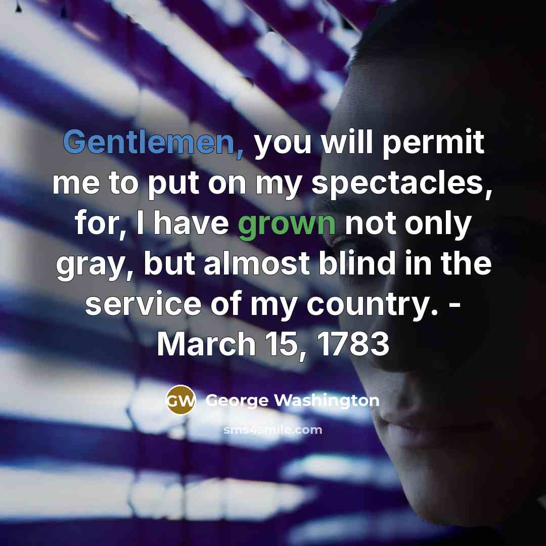 “Gentlemen, you will permit me to put on my spectacles, for, I have grown not only gray, but almost blind in the service of my country. - March 15, 1783” quote by George Washington