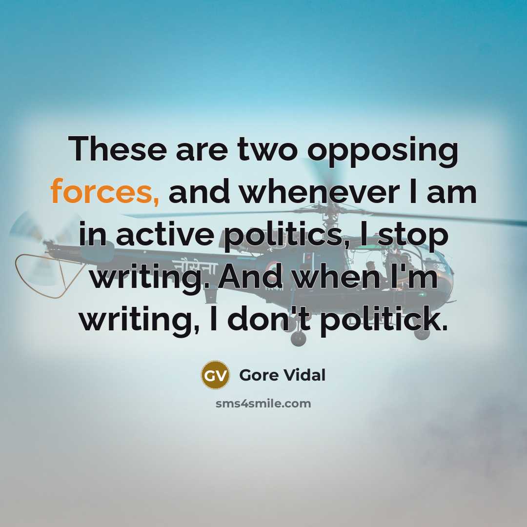 “These are two opposing forces, and whenever I am in active politics, I stop writing. And when I'm writing, I don't politick.” quote by Gore Vidal