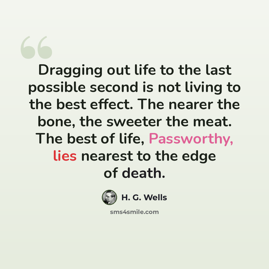 “Dragging out life to the last possible second is not living to the best effect. The nearer the bone, the sweeter the meat. The best of life, Passworthy, lies nearest to the edge of death.” quote by H. G. Wells
