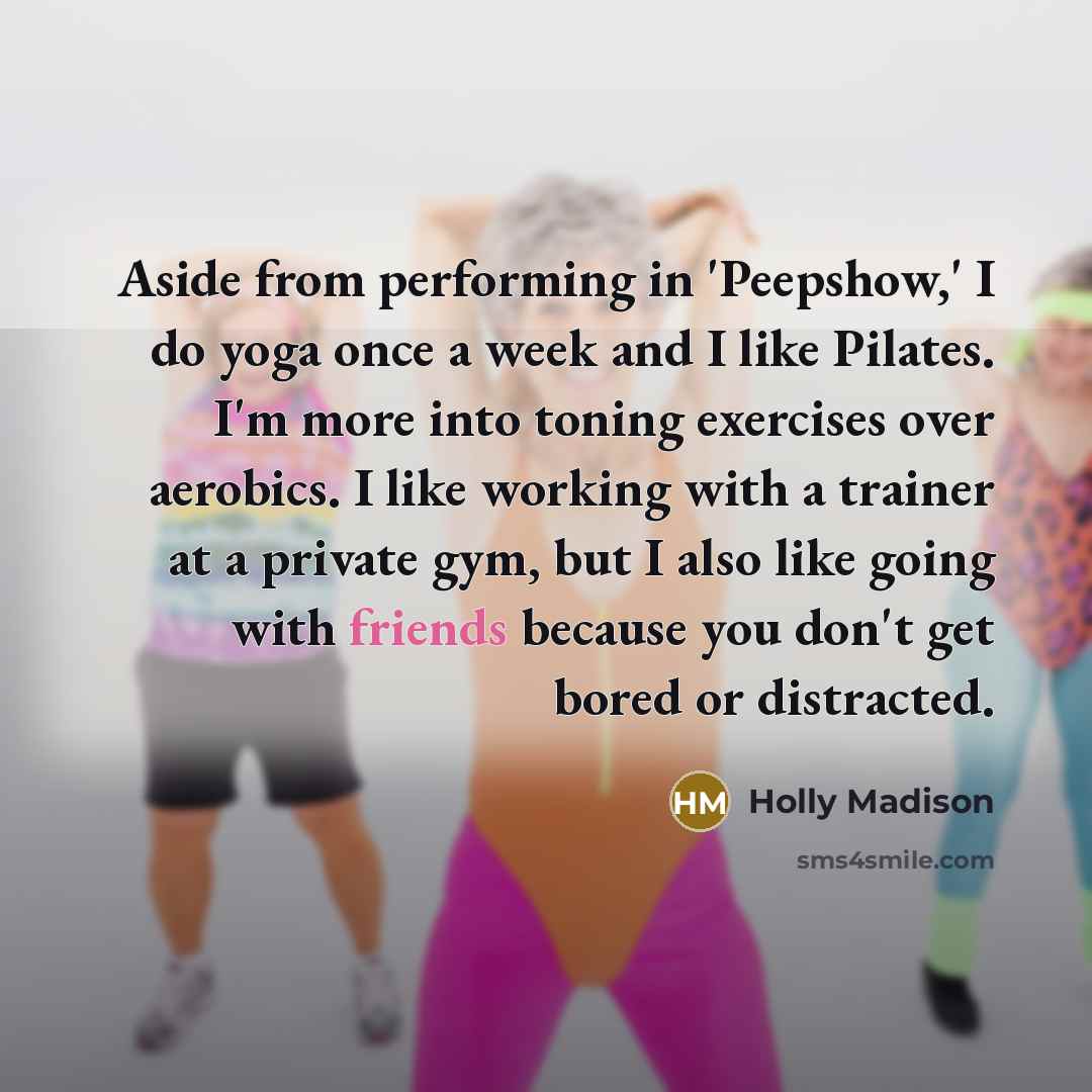 “Aside from performing in 'Peepshow,' I do yoga once a week and I like Pilates. I'm more into toning exercises over aerobics. I like working with a trainer at a private gym, but I also like going with friends because you don't get bored or distracted.” quote by Holly Madison