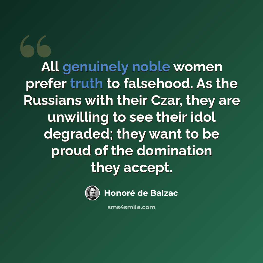 “All genuinely noble women prefer truth to falsehood. As the Russians with their Czar, they are unwilling to see their idol degraded; they want to be proud of the domination they accept.” quote by Honore de Balzac