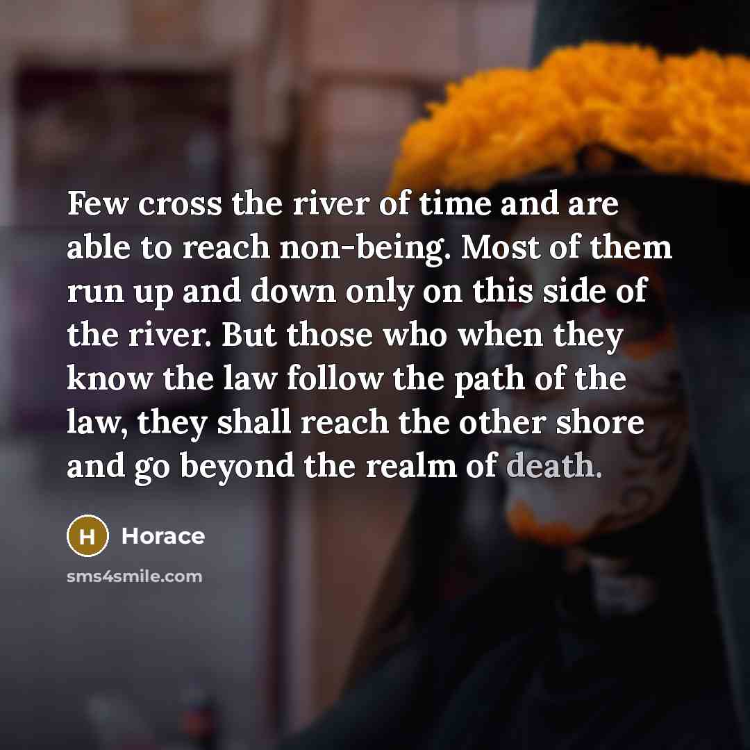 “Few cross the river of time and are able to reach non-being. Most of them run up and down only on this side of the river. But those who when they know the law follow the path of the law, they shall reach the other shore and go beyond the realm of death.” quote by Horace